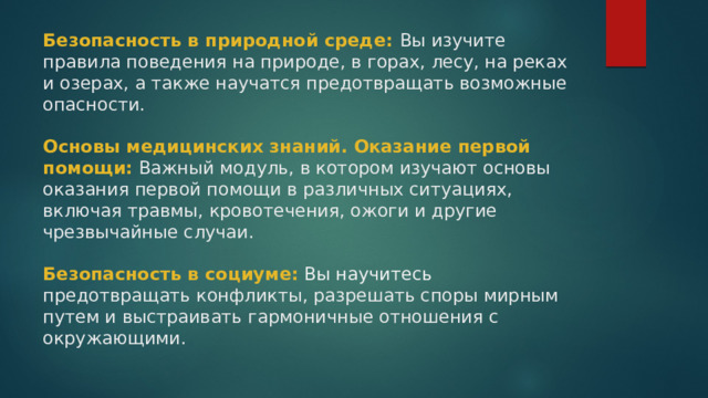 Безопасность в природной среде: Вы изучите правила поведения на природе, в горах, лесу, на реках и озерах, а также научатся предотвращать возможные опасности.   Основы медицинских знаний. Оказание первой помощи:  Важный модуль, в котором изучают основы оказания первой помощи в различных ситуациях, включая травмы, кровотечения, ожоги и другие чрезвычайные случаи.   Безопасность в социуме:  Вы научитесь предотвращать конфликты, разрешать споры мирным путем и выстраивать гармоничные отношения с окружающими.   