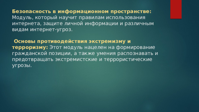 Безопасность в информационном пространстве: Модуль, который научит правилам использования интернета, защите личной информации и различным видам интернет-угроз.    Основы противодействия экстремизму и терроризму:  Этот модуль нацелен на формирование гражданской позиции, а также умения распознавать и предотвращать экстремистские и террористические угрозы.    