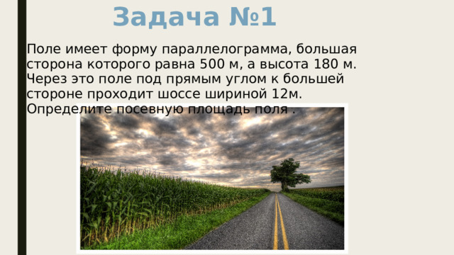 Задача №1 Поле имеет форму параллелограмма, большая сторона которого равна 500 м, а высота 180 м. Через это поле под прямым углом к большей стороне проходит шоссе шириной 12м. Определите посевную площадь поля . 