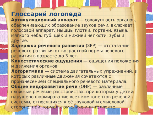Глоссарий логопеда  Артикуляционный аппарат  — совокупность органов, обеспечивающих образование звуков речи, включает голосовой аппарат, мышцы глотки, гортани, языка, мягкого нёба, губ, щёк и нижней челюсти, зубы и другие.   Задержка речевого развития  (ЗРР) — отставание речевого развития от возрастной нормы речевого развития в возрасте до 3 лет.   Кинестетические ощущения  — ощущения положения и движения органов.   Логоритмика  — система двигательных упражнений, в которых различные движения сочетаются с произнесением специального речевого материала.   Общее недоразвитие речи  (ОНР) — различные сложные речевые расстройства, при которых у детей нарушено формирование всех компонентов речевой системы, относящихся к её звуковой и смысловой стороне, при нормальном слухе и интеллекте.   