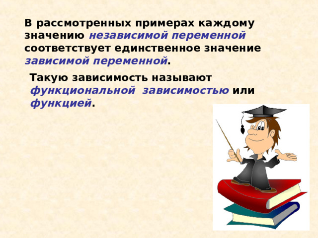 В рассмотренных примерах каждому значению независимой переменной соответствует единственное значение зависимой переменной . Такую зависимость называют функциональной зависимостью или функцией . 