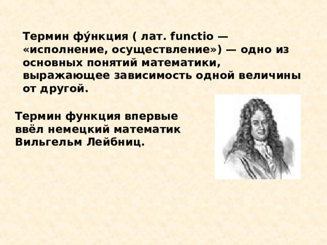 Термин фу́нкция ( лат. functio — «исполнение, осуществление») — одно из основных понятий математики, выражающее зависимость одной величины от другой. Термин функция впервые ввёл немецкий математик Вильгельм Лейбниц. 