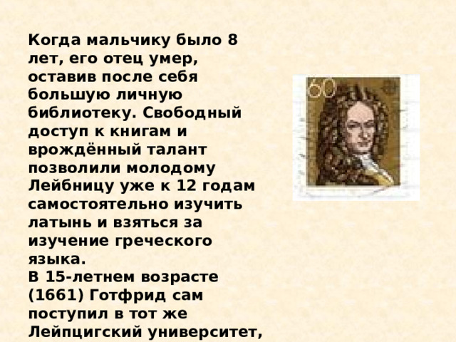 Когда мальчику было 8 лет, его отец умер, оставив после себя большую личную библиотеку. Свободный доступ к книгам и врождённый талант позволили молодому Лейбницу уже к 12 годам самостоятельно изучить латынь и взяться за изучение греческого языка. В 15-летнем возрасте (1661) Готфрид сам поступил в тот же Лейпцигский университет, где когда-то работал его отец. 