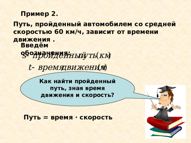 Как найти пройденный путь, зная время движения и скорость? Пример 2. Путь, пройденный автомобилем со средней скоростью 60 км/ч, зависит от времени движения . Введём обозначения: Путь = время · скорость 