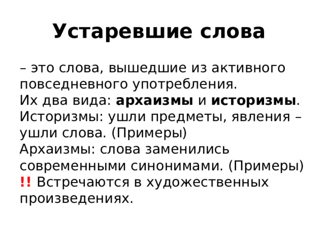 Устаревшие слова – это слова, вышедшие из активного повседневного употребления. Их два вида: архаизмы и историзмы . Историзмы: ушли предметы, явления – ушли слова. (Примеры) Архаизмы: слова заменились современными синонимами. (Примеры) !! Встречаются в художественных произведениях. 
