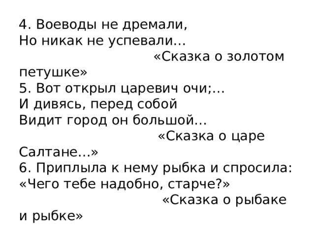 4. Воеводы не дремали, Но никак не успевали…  «Сказка о золотом петушке» 5. Вот открыл царевич очи;… И дивясь, перед собой Видит город он большой…  «Сказка о царе Салтане…» 6. Приплыла к нему рыбка и спросила: «Чего тебе надобно, старче?»  «Сказка о рыбаке и рыбке» 