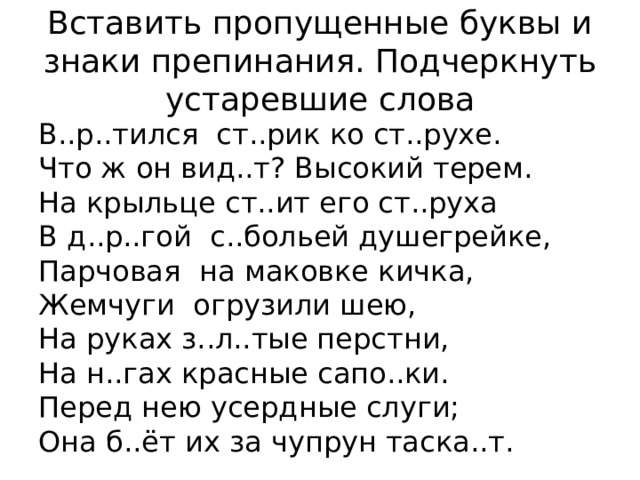 Вставить пропущенные буквы и знаки препинания. Подчеркнуть устаревшие слова В..р..тился  ст..рик ко ст..рухе. Что ж он вид..т? Высокий терем. На крыльце ст..ит его ст..руха В д..р..гой  с..больей душегрейке, Парчовая  на маковке кичка, Жемчуги  огрузили шею, На руках з..л..тые перстни, На н..гах красные сапо..ки. Перед нею усердные слуги; Она б..ёт их за чупрун таска..т. 