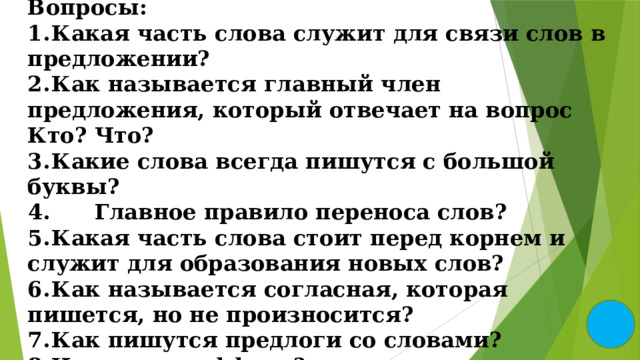 Вопросы: 1.  Какая часть слова служит для связи слов в предложении? 2.  Как называется главный член предложения, который отвечает на вопрос Кто? Что? 3.  Какие слова всегда пишутся с большой буквы?  Главное правило переноса слов? 5.  Какая часть слова стоит перед корнем и служит для образования новых слов? 6.  Как называется согласная, которая пишется, но не произносится? 7.  Как пишутся предлоги со словами? 8.  Что такое суффикс? 9.  Как проверить безударный гласный в корне слова? 
