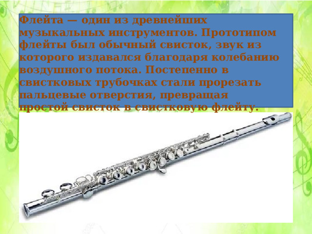 Флейта — один из древнейших музыкальных инструментов. Прототипом флейты был обычный свисток, звук из которого издавался благодаря колебанию воздушного потока. Постепенно в свистковых трубочках стали прорезать пальцевые отверстия, превращая простой свисток в свистковую флейту. 
