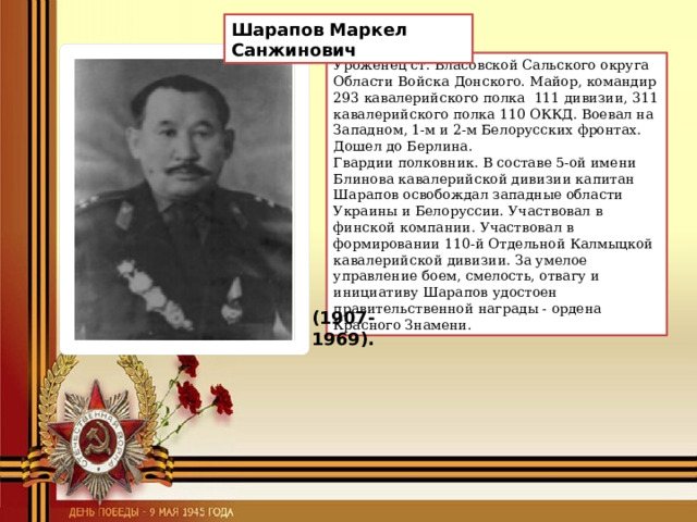 Шарапов Маркел Санжинович Уроженец ст. Власовской Сальского округа Области Войска Донского. Майор, командир 293 кавалерийского полка  111 дивизии, 311 кавалерийского полка 110 ОККД. Воевал на Западном, 1-м и 2-м Белорусских фронтах. Дошел до Берлина. Гвардии полковник. В составе 5-ой имени Блинова кавалерийской дивизии капитан Шарапов освобождал западные области Украины и Белоруссии. Участвовал в финской компании. Участвовал в формировании 110-й Отдельной Калмыцкой кавалерийской дивизии. За умелое управление боем, смелость, отвагу и инициативу Шарапов удостоен правительственной награды - ордена Красного Знамени. (1907-1969). 
