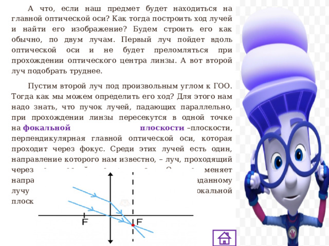 А что, если наш предмет будет находиться на главной оптической оси? Как тогда построить ход лучей и найти его изображение? Будем строить его как обычно, по двум лучам. Первый луч пойдет вдоль оптической оси и не будет преломляться при прохождении оптического центра линзы. А вот второй луч подобрать труднее.  Пустим второй луч под произвольным углом к ГОО. Тогда как мы можем определить его ход? Для этого нам надо знать, что пучок лучей, падающих параллельно, при прохождении линзы пересекутся в одной точке на  фокальной плоскости   –плоскости, перпендикулярная главной оптической оси, которая проходит через фокус. Среди этих лучей есть один, направление которого нам известно, – луч, проходящий через оптический центр линзы. Он не меняет направления. Проведем его параллельно заданному лучу и найдем их точку пересечения на фокальной плоскости. 