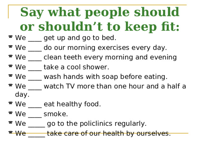 Say what people should or shouldn’t to keep fit: We ____ get up and go to bed. We ____ do our morning exercises every day. We ____ clean teeth every morning and evening We ____ take a cool shower. We ____ wash hands with soap before eating. We ____ watch TV more than one hour and a half a day. We ____ eat healthy food. We ____ smoke. We _____ go to the policlinics regularly. We _____ take care of our health by ourselves. 