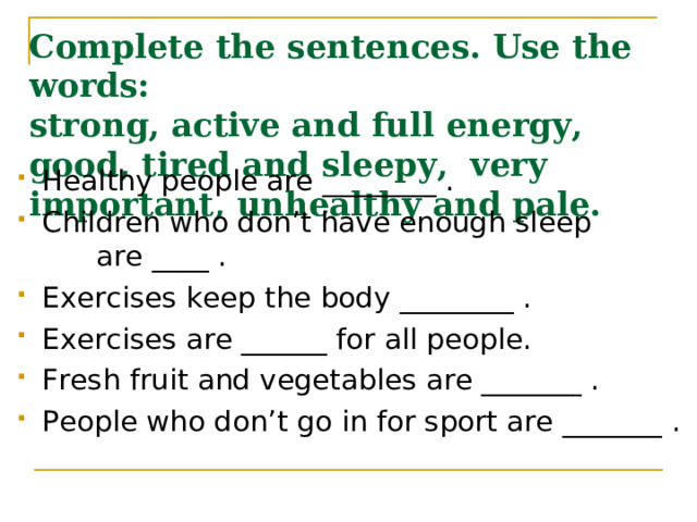 Complete the sentences. Use the words:  strong, active and full energy, good, tired and sleepy, very important, unhealthy and pale. Healthy people are ________ . Children who don’t have enough sleep  are ____ . Exercises keep the body ________ . Exercises are ______ for all people. Fresh fruit and vegetables are _______ . People who don’t go in for sport are _______ . 
