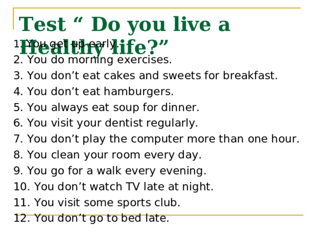 Test “ Do you live a Healthy life?” 1. You get up early. 2. You do morning exercises. 3. You don’t eat cakes and sweets for breakfast. 4. You don’t eat hamburgers. 5. You always eat soup for dinner. 6. You visit your dentist regularly. 7. You don’t play the computer more than one hour. 8. You clean your room every day. 9. You go for a walk every evening. 10. You don’t watch TV late at night. 11. You visit some sports club. 12. You don’t go to bed late. 