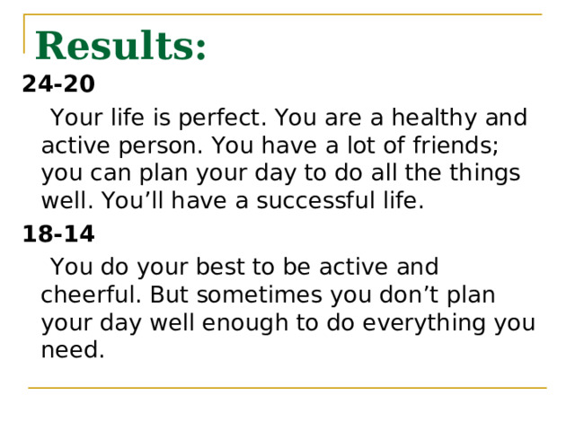 Results: 24-20  Your life is perfect. You are a healthy and active person. You have a lot of friends; you can plan your day to do all the things well. You’ll have a successful life. 18-14  You do your best to be active and cheerful. But sometimes you don’t plan your day well enough to do everything you need. 
