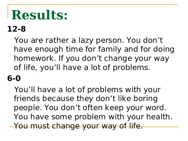 Results: 12-8  You are rather a lazy person. You don’t have enough time for family and for doing homework. If you don’t change your way of life, you’ll have a lot of problems. 6-0  You’ll have a lot of problems with your friends because they don’t like boring people. You don’t often keep your word. You have some problem with your health. You must change your way of life. 