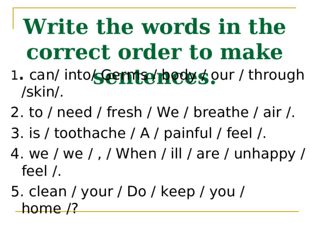 Write the words in the correct order to make sentences. 1 . can/ into/ Germs / body / our / through /skin/. 2. to / need / fresh / We / breathe / air /. 3. is / toothache / A / painful / feel /. 4. we / we / , / When / ill / are / unhappy / feel /. 5. clean / your / Do / keep / you / home /? 
