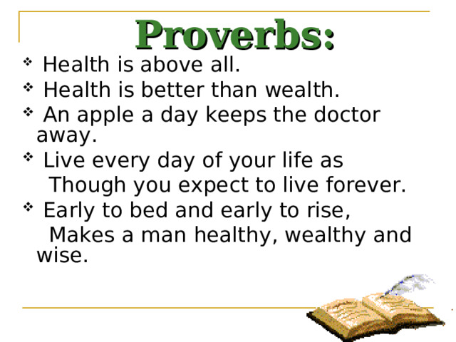 Proverbs:  Health is above all.  Health is better than wealth.  An apple a day keeps the doctor away.  Live every day of your life as  Though you expect to live forever.  Early to bed and early to rise,  Makes a man healthy, wealthy and wise. 