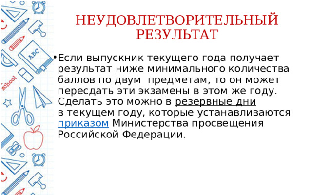 НЕУДОВЛЕТВОРИТЕЛЬНЫЙ РЕЗУЛЬТАТ Если выпускник текущего года получает результат ниже минимального количества баллов по двум  предметам, то он может пересдать эти экзамены в этом же году. Сделать это можно в  резервные дни в текущем году, которые устанавливаются приказом Министерства просвещения Российской Федерации. 