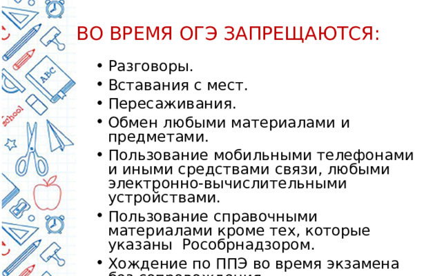 ВО ВРЕМЯ ОГЭ ЗАПРЕЩАЮТСЯ: Разговоры. Вставания с мест. Пересаживания. Обмен любыми материалами и предметами. Пользование мобильными телефонами и иными средствами связи, любыми электронно-вычислительными устройствами. Пользование справочными материалами кроме тех, которые указаны Рособрнадзором. Хождение по ППЭ во время экзамена без сопровождения. 