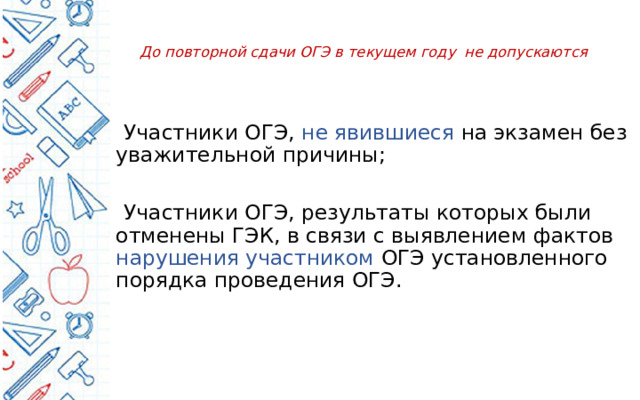  До повторной сдачи ОГЭ в текущем году не допускаются    Участники ОГЭ, не явившиеся на экзамен без уважительной причины;  Участники ОГЭ, результаты которых были отменены ГЭК, в связи с выявлением фактов нарушения участником ОГЭ установленного порядка проведения ОГЭ. . 