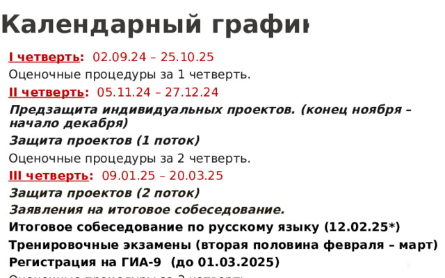 Календарный график I четверть : 02.09.24 – 25.10.25 Оценочные процедуры за 1 четверть. II четверть : 05.11.24 – 27.12.24 Предзащита индивидуальных проектов. (конец ноября – начало декабря) Защита проектов (1 поток) Оценочные процедуры за 2 четверть. III четверть : 09.01.25 – 20.03.25 Защита проектов (2 поток) Заявления на итоговое собеседование. Итоговое собеседование по русскому языку (12.02.25*) Тренировочные экзамены (вторая половина февраля – март) Регистрация на ГИА-9 (до 01.03.2025) Оценочные процедуры за 3 четверть.   