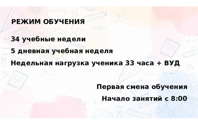РЕЖИМ ОБУЧЕНИЯ 34 учебные недели 5 дневная учебная неделя Недельная нагрузка ученика 33 часа + ВУД  Первая смена обучения Начало занятий с 8:00 
