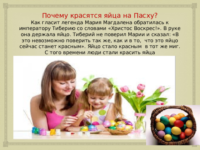 Почему красятся яйца на Пасху?  Как гласит легенда Мария Магдалена обратилась к императору Тиберию со словами «Христос Воскрес!». В руке она держала яйцо. Тиберий не поверил Марии и сказал: «В это невозможно поверить так же, как и в то, что это яйцо сейчас станет красным». Яйцо стало красным в тот же миг. С того времени люди стали красить яйца 