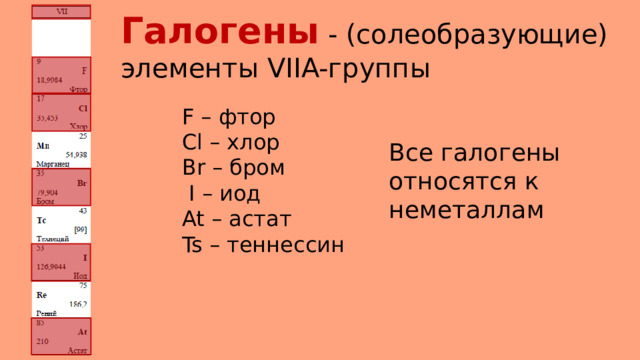 Галогены - (солеобразующие) элементы VIIA-группы F – фтор Cl – хлор Br – бром  I – иод At – астат Ts – теннессин Все галогены относятся к неметаллам 