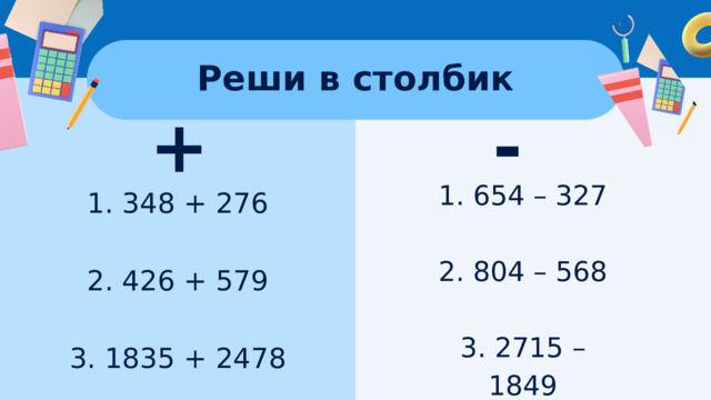 Реши в столбик + - 1. 654 – 327 2. 804 – 568 3. 2715 – 1849 1. 348 + 276 2. 426 + 579 3. 1835 + 2478 