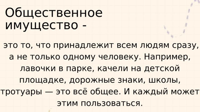 Общественное имущество -  это то, что принадлежит всем людям сразу, а не только одному человеку. Например, лавочки в парке, качели на детской площадке, дорожные знаки, школы, тротуары — это всё общее. И каждый может этим пользоваться. 