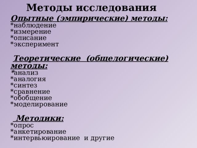 Методы исследования Опытные (эмпирические) методы: *наблюдение *измерение *описание *эксперимент  Теоретические (общелогические) методы: * анализ *аналогия *синтез *сравнение *обобщение *моделирование   Методики: *опрос *анкетирование *интервьюирование и другие 