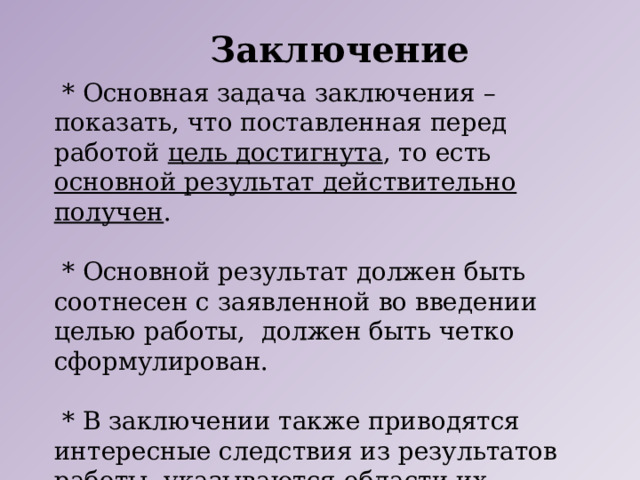 Заключение  * Основная задача заключения – показать, что поставленная перед работой цель достигнута , то есть основной результат действительно получен .  * Основной результат должен быть соотнесен с заявленной во введении целью работы, должен быть четко сформулирован.  * В заключении также приводятся интересные следствия из результатов работы, указываются области их применения и другие важные выводы . 