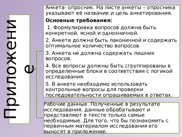 Приложение Анкета- опросник. На листе анкеты – опросника указывают её название и цель анкетирования. Основные требования:  1. Формулировка вопросов должна быть конкретной, ясной и однозначной. 2. Анкета должна быть лаконичной и содержать оптимальное количество вопросов. 3. Анкета не должна содержать лишних вопросов. 4. Все вопросы должны быть сгруппированы в определенные блоки в соответствии с логикой исследования. 5. В анкете необходимо использовать контрольные вопросы для проверки последовательности опрашиваемых в ответах. Рабочие данные. Полученные в результате исследования. данные обрабатывают и представляют в тексте только самые необходимые. Для того, что бы познакомить с первичным материалом исследования его выносят в приложение. 
