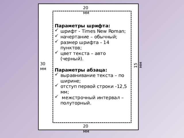 15 мм 20 мм Параметры шрифта: шрифт - Times New Roman; начертание – обычный; размер шрифта - 14 пунктов; цвет текста – авто (черный). Параметры абзаца: выравнивание текста – по ширине; отступ первой строки -12,5 мм;  межстрочный интервал – полуторный. 30 мм 20 мм 