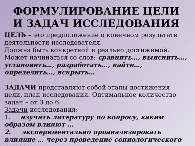 Формулирование цели и задач исследования ЦЕЛЬ – это предположение о конечном результате деятельности исследователя. Должна быть конкретной и реально достижимой. Может начинаться со слов: сравнить…, выяснить…, установить…, разработать…, найти…, определить…, вскрыть…  ЗАДАЧИ представляют собой этапы достижения цели, план исследования. Оптимальное количество задач – от 3 до 6. Задачи исследования: 1. изучить литературу по вопросу, каким образом влияют ... 2. экспериментально проанализировать влияние … через проведение социологического опроса. 3. сделать вывод как решены поставленные исследовательские задачи. 