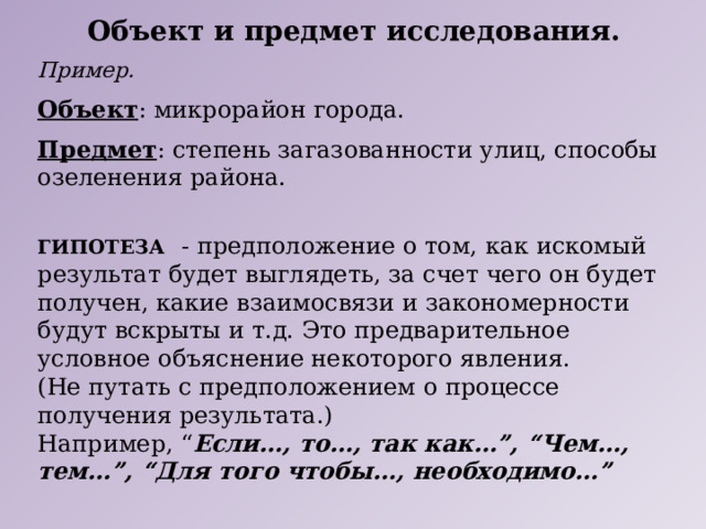 Объект и предмет исследования. Пример. Объект : микрорайон города. Предмет : степень загазованности улиц, способы озеленения района. ГИПОТЕЗА  - предположение о том, как искомый результат будет выглядеть, за счет чего он будет получен, какие взаимосвязи и закономерности будут вскрыты и т.д. Это предварительное условное объяснение некоторого явления. (Не путать с предположением о процессе получения результата.) Например, “ Если…, то…, так как…”, “Чем…, тем…”, “Для того чтобы…, необходимо…” 