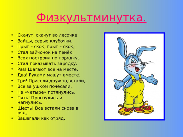 Физкультминутка. Скачут, скачут во лесочке Зайцы, серые клубочки. Прыг – скок, прыг – скок, Стал зайчонок на пенёк. Всех построил по порядку, Стал показывать зарядку. Раз! Шагают все на месте. Два! Руками машут вместе. Три! Присели дружно,встали, Все за ушком почесали. На «четыре» потянулись. Пять! Прогнулись и нагнулись. Шесть! Все встали снова в ряд, Зашагали как отряд. 