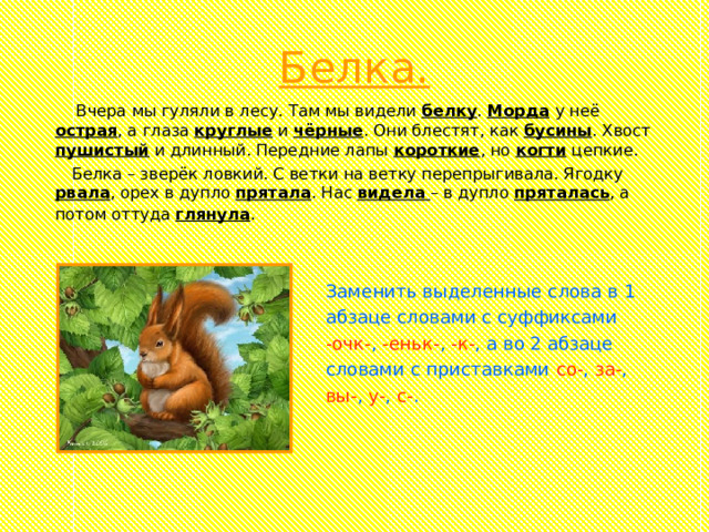 Белка.  Вчера мы гуляли в лесу. Там мы видели белку . Морда  у неё острая , а глаза круглые и чёрные . Они блестят, как бусины . Хвост пушистый и длинный. Передние лапы короткие , но когти цепкие.  Белка – зверёк ловкий. С ветки на ветку перепрыгивала. Ягодку рвала , орех в дупло прятала . Нас видела  – в дупло пряталась , а потом оттуда глянула .  Заменить выделенные слова в 1  абзаце словами с суффиксами  -очк- , -еньк- , -к- , а во 2 абзаце  словами с приставками со- , за- ,  вы- , у- , с- . 