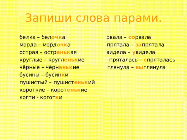 Запиши слова парами.  белка – бел очк а рвала – со рвала  морда – морд очк а прятала – за прятала  острая – остр еньк ая видела – у видела  круглые – кругл еньк ие пряталась – с пряталась  чёрные – чёрн еньк ие глянула – вы глянула  бусины – бусин к и  пушистый – пушист еньк ий  короткие – корот еньк ие  когти - когот к и 