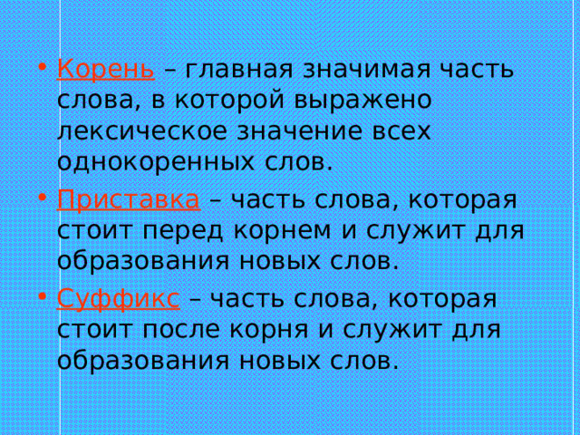 Корень – главная значимая часть слова, в которой выражено лексическое значение всех однокоренных слов. Приставка – часть слова, которая стоит перед корнем и служит для образования новых слов. Суффикс – часть слова, которая стоит после корня и служит для образования новых слов. 