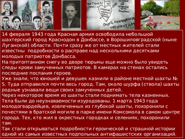 14 февраля 1943 года Красная армия освободила небольшой шахтерский город Краснодон в Донбассе, в Ворошиловградской (ныне Луганской) области. Почти сразу же от местных жителей стали известны подробности о расправе над несколькими десятками молодых патриотов Донбасса. На притоптанном снегу во дворе тюрьмы еще можно было увидеть следы крови замученных патриотов. В камерах на стенах остались последние послания героев. Уже знали, что юношей и девушек казнили в районе местной шахты № 5. Туда отправился почти весь город. Там, около шурфа (ствола) шахты родные узнавали вещи своих замученных детей. Через некоторое время из шахты стали поднимать тела казненных. Тела были до неузнаваемости изуродованы. 1 марта 1943 года молодогвардейцев, извлеченных из глубокой шахты, похоронили с почестями в братской могиле в парке имени Комсомола в самом центре города. Тех, кто жил в окрестных городках и селениях, похоронили там. Так стали открываться подробности героической и страшной истории одной из самых известных подпольных антифашистских организаций. 