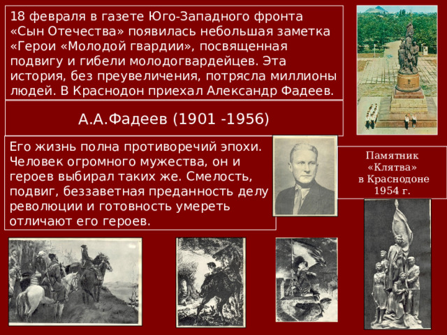 18 февраля в газете Юго-Западного фронта «Сын Отечества» появилась небольшая заметка «Герои «Молодой гвардии», посвященная подвигу и гибели молодогвардейцев. Эта история, без преувеличения, потрясла миллионы людей. В Краснодон приехал Александр Фадеев. А.А.Фадеев (1901 -1956) Его жизнь полна противоречий эпохи. Человек огромного мужества, он и героев выбирал таких же. Смелость, подвиг, беззаветная преданность делу революции и готовность умереть отличают его героев. Памятник «Клятва»  в Краснодоне 1954 г. 