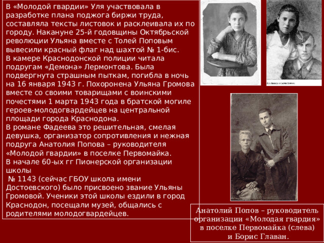В «Молодой гвардии»  Уля участвовала в разработке плана поджога биржи труда, составляла тексты листовок и расклеивала их по городу. Накануне 25-й годовщины Октябрьской революции Ульяна вместе с Толей Поповым вывесили красный флаг над шахтой № 1-бис. В камере Краснодонской полиции читала подругам «Демона» Лермонтова. Была подвергнута страшным пыткам, погибла в ночь на 16 января 1943 г. Похоронена Ульяна Громова вместе со своими товарищами с воинскими почестями 1 марта 1943 года в братской могиле героев-молодогвардейцев на центральной площади города Краснодона. В романе Фадеева это решительная, смелая девушка, организатор сопротивления и нежная подруга Анатолия Попова – руководителя «Молодой гвардии» в поселке Первомайка. В начале 60-ых гг Пионерской организации школы № 1143 (сейчас ГБОУ школа имени Достоевского) было присвоено звание Ульяны Громовой. Ученики этой школы ездили в город Краснодон, посещали музей, общались с родителями молодогвардейцев. Анатолий Попов – руководитель организации «Молодая гвардия» в поселке Первомайка (слева)  и Борис Главан. 