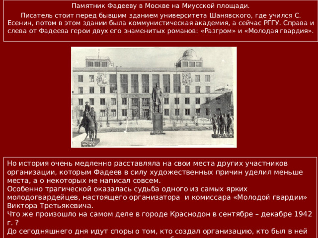 Памятник Фадееву в Москве на Миусской площади. Писатель стоит перед бывшим зданием университета Шанявского, где учился С. Есенин, потом в этом здании была коммунистическая академия, а сейчас РГГУ. Справа и слева от Фадеева герои двух его знаменитых романов: «Разгром» и «Молодая гвардия». Но история очень медленно расставляла на свои места других участников организации, которым Фадеев в силу художественных причин уделил меньше места, а о некоторых не написал совсем. Особенно трагической оказалась судьба одного из самых ярких молодогвардейцев, настоящего организатора и комиссара «Молодой гвардии» Виктора Третьякевича. Что же произошло на самом деле в городе Краснодон в сентябре – декабре 1942 г. ? До сегодняшнего дня идут споры о том, кто создал организацию, кто был в ней настоящим комиссаром, кто руководил наиболее сложными операциями и штабом, почему она так страшно погибла за две недели до освобождения города Красной Армией. 