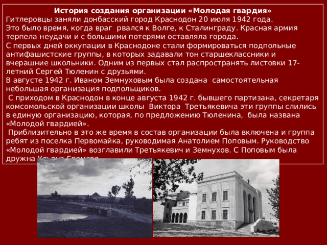 История создания организации «Молодая гвардия» Гитлеровцы заняли донбасский город Краснодон 20 июля 1942 года. Это было время, когда враг рвался к Волге, к Сталинграду. Красная армия терпела неудачи и с большими потерями оставляла города. С первых дней оккупации в Краснодоне стали формироваться подпольные антифашистские группы, в которых задавали тон старшеклассники и вчерашние школьники. Одним из первых стал распространять листовки 17-летний Сергей Тюленин с друзьями. В августе 1942 г. Иваном Земнуховым была создана самостоятельная небольшая организация подпольщиков.  С приходом в Краснодон в конце августа 1942 г. бывшего партизана, секретаря комсомольской организации школы Виктора Третьякевича эти группы слились в единую организацию, которая, по предложению Тюленина, была названа «Молодой гвардией».  Приблизительно в это же время в состав организации была включена и группа ребят из поселка Первомайка, руководимая Анатолием Поповым. Руководство «Молодой гвардией» возглавили Третьякевич и Земнухов. С Поповым была дружна Ульяна Громова. 
