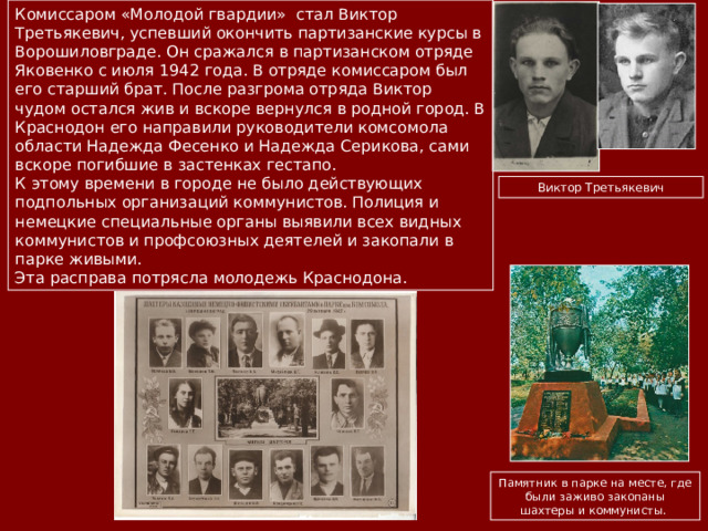 Комиссаром «Молодой гвардии» стал Виктор Третьякевич, успевший окончить партизанские курсы в Ворошиловграде. Он сражался в партизанском отряде Яковенко с июля 1942 года. В отряде комиссаром был его старший брат. После разгрома отряда Виктор чудом остался жив и вскоре вернулся в родной город. В Краснодон его направили руководители комсомола области Надежда Фесенко и Надежда Серикова, сами вскоре погибшие в застенках гестапо. К этому времени в городе не было действующих подпольных организаций коммунистов. Полиция и немецкие специальные органы выявили всех видных коммунистов и профсоюзных деятелей и закопали в парке живыми. Эта расправа потрясла молодежь Краснодона. Виктор Третьякевич Памятник в парке на месте, где были заживо закопаны шахтеры и коммунисты.  
