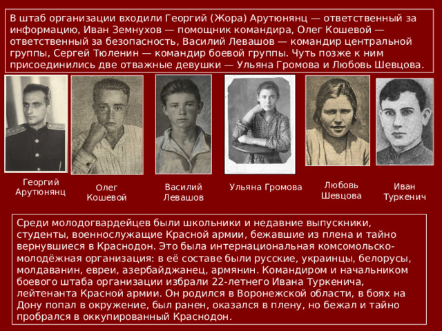 В штаб организации входили Георгий (Жора) Арутюнянц — ответственный за информацию, Иван Земнухов — помощник командира, Олег Кошевой — ответственный за безопасность, Василий Левашов — командир центральной группы, Сергей Тюленин — командир боевой группы. Чуть позже к ним присоединились две отважные девушки — Ульяна Громова и Любовь Шевцова. Георгий Арутюнянц Любовь Шевцова Иван Туркенич Ульяна Громова Василий Левашов Олег Кошевой Среди молодогвардейцев были школьники и недавние выпускники, студенты, военнослужащие Красной армии, бежавшие из плена и тайно вернувшиеся в Краснодон. Это была интернациональная комсомольско-молодёжная организация: в её составе были русские, украинцы, белорусы, молдаванин, евреи, азербайджанец, армянин. Командиром и начальником боевого штаба организации избрали 22-летнего Ивана Туркенича, лейтенанта Красной армии. Он родился в Воронежской области, в боях на Дону попал в окружение, был ранен, оказался в плену, но бежал и тайно пробрался в оккупированный Краснодон. 