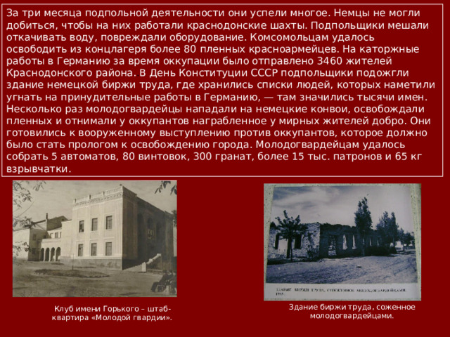 За три месяца подпольной деятельности они успели многое. Немцы не могли добиться, чтобы на них работали краснодонские шахты. Подпольщики мешали откачивать воду, повреждали оборудование. Комсомольцам удалось освободить из концлагеря более 80 пленных красноармейцев. На каторжные работы в Германию за время оккупации было отправлено 3460 жителей Краснодонского района. . В День Конституции СССР подпольщики подожгли здание немецкой биржи труда, где хранились списки людей, которых наметили угнать на принудительные работы в Германию, — там значились тысячи имен. Несколько раз молодогвардейцы нападали на немецкие конвои, освобождали пленных и отнимали у оккупантов награбленное у мирных жителей добро.  Они готовились к вооруженному выступлению против оккупантов, которое должно было стать прологом к освобождению города. Молодогвардейцам удалось собрать 5 автоматов, 80 винтовок, 300 гранат, более 15 тыс. патронов и 65 кг взрывчатки. Здание биржи труда, соженное молодогвардейцами. Клуб имени Горького – штаб-квартира «Молодой гвардии». 