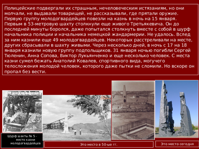 Полицейские подвергали их страшным, нечеловеческим истязаниям, но они молчали, не выдавали товарищей, не рассказывали, где прятали оружие. Первую группу молодогвардейцев повезли на казнь в ночь на 15 января. Первым в 53-метровую шахту столкнули еще живого Третьякевича. Он до последней минуты боролся, даже попытался столкнуть вместе с собой в шурф начальника полиции и начальника немецкой жандармерии. Не удалось. Вслед за ним казнили еще 49 молодогвардейцев. Некоторых расстреливали на месте, других сбрасывали в шахту живыми. Через несколько дней, в ночь с 17 на 18 января казнили новую группу подпольщиков. 31 января ночью погибли Сергей Тюленин, Анна Сопова, Виктор Лукьянченко и еще несколько человек. С места казни сумел бежать Анатолий Ковалев, спортивного вида, могучего телосложения молодой человек, которого даже пытки не сломили. Но вскоре он пропал без вести. Шурф шахты № 5 - место казни молодогвардейцев Это место сегодня Это место в 50-ые гг. 